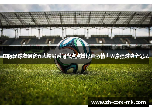 国际足球友谊赛五大精彩瞬间盘点点燃绿茵激情世界豪强对决全记录 国际足球友谊赛五大精彩瞬间盘点点燃绿茵激情世界豪强对决全记录